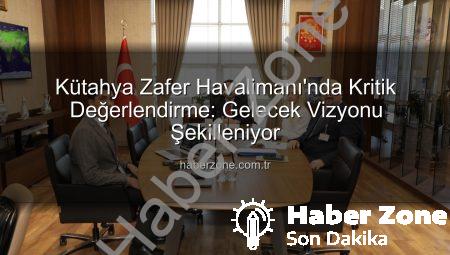 Kütahya Zafer Havalimanı’nda Kritik Değerlendirme: Gelecek Vizyonu Şekilleniyor